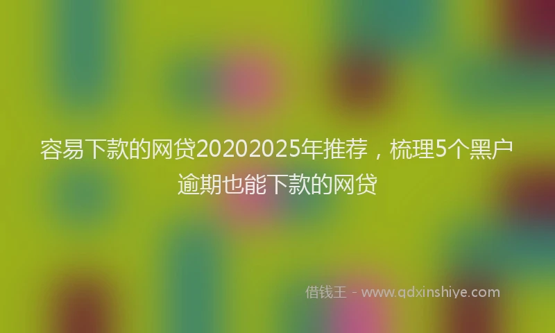 容易下款的网贷20202025年推荐，梳理5个黑户逾期也能下款的网贷
