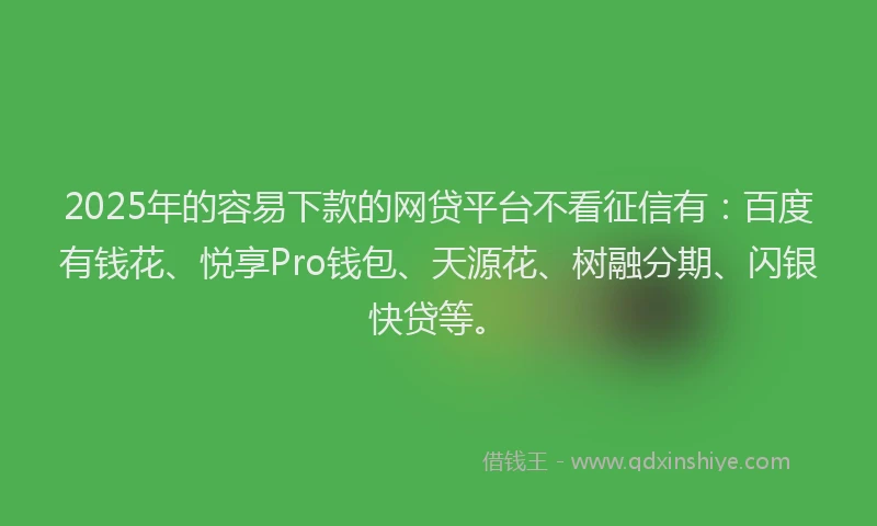 2025年的容易下款的网贷平台不看征信有：百度有钱花、悦享Pro钱包、天源花、树融分期、闪银快贷等。
