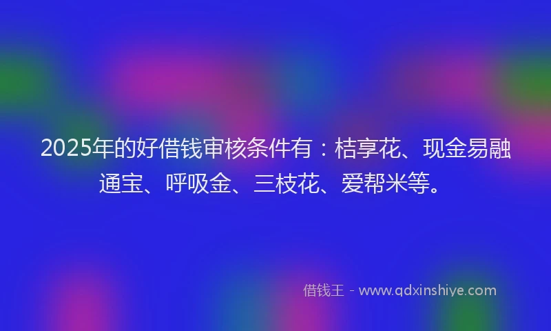 2025年的好借钱审核条件有：桔享花、现金易融通宝、呼吸金、三枝花、爱帮米等。