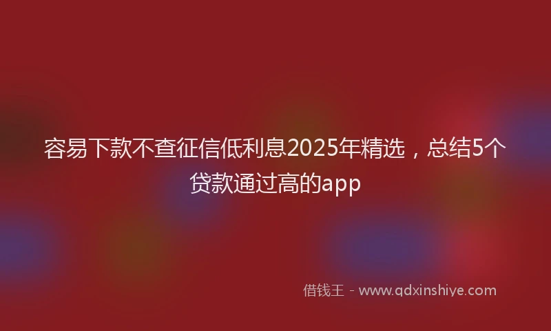 容易下款不查征信低利息2025年精选，总结5个贷款通过高的app