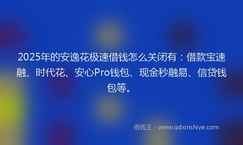 2025年的安逸花极速借钱怎么关闭有：借款宝速融、时代花、安心Pro钱包、现金秒融易、信贷钱包等。
