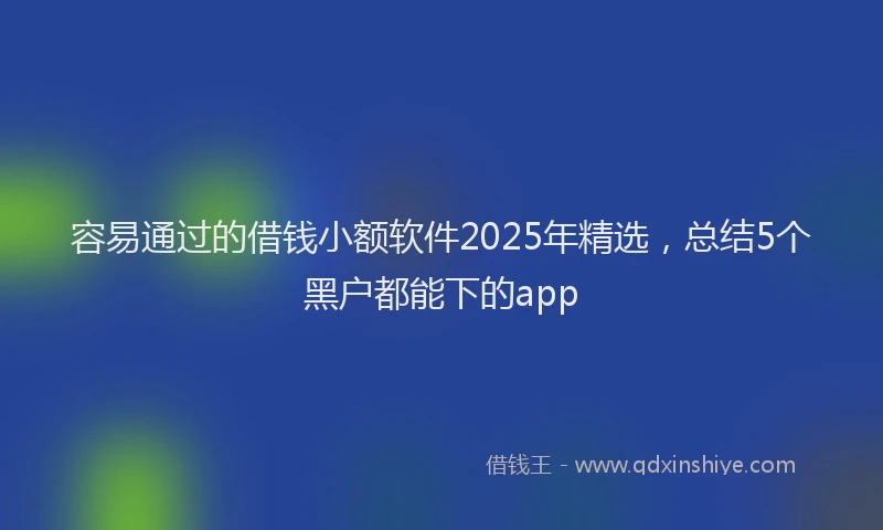 容易通过的借钱小额软件2025年精选,总结5个黑户都能下的app