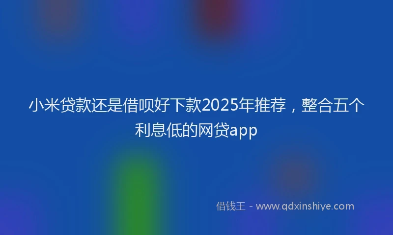 小米贷款还是借呗好下款2025年推荐，整合五个利息低的网贷app
