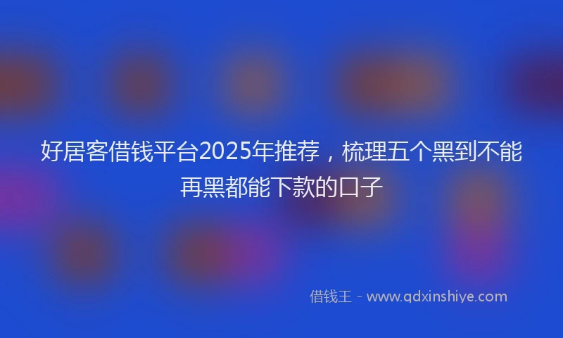 好居客借钱平台2025年推荐，梳理五个黑到不能再黑都能下款的口子