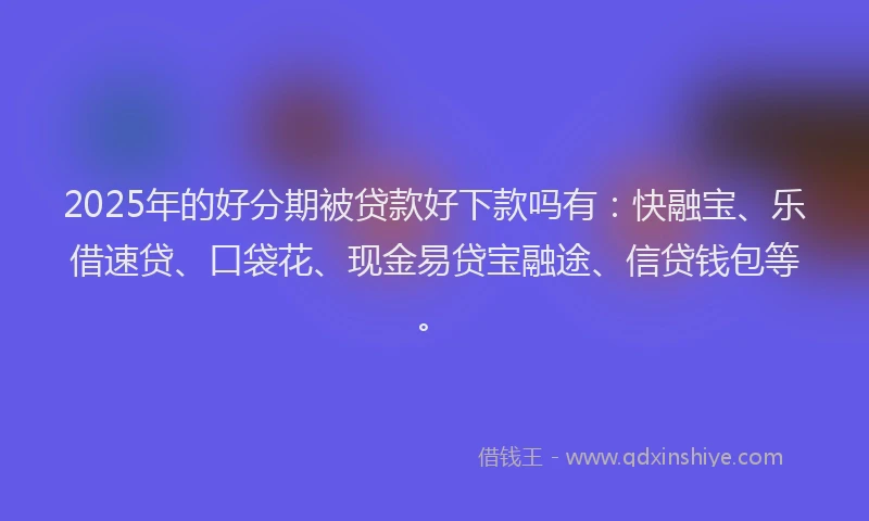 2025年的好分期被贷款好下款吗有：快融宝、乐借速贷、口袋花、现金易贷宝融途、信贷钱包等。