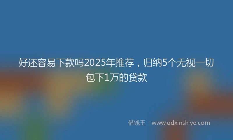 好还容易下款吗2025年推荐，归纳5个无视一切包下1万的贷款