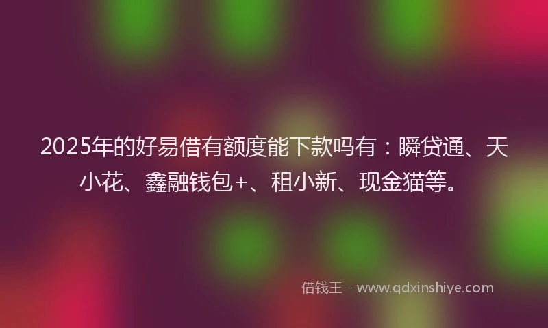 2025年的好易借有额度能下款吗有：瞬贷通、天小花、鑫融钱包+、租小新、现金猫等。