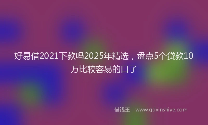 好易借2021下款吗2025年精选，盘点5个贷款10万比较容易的口子