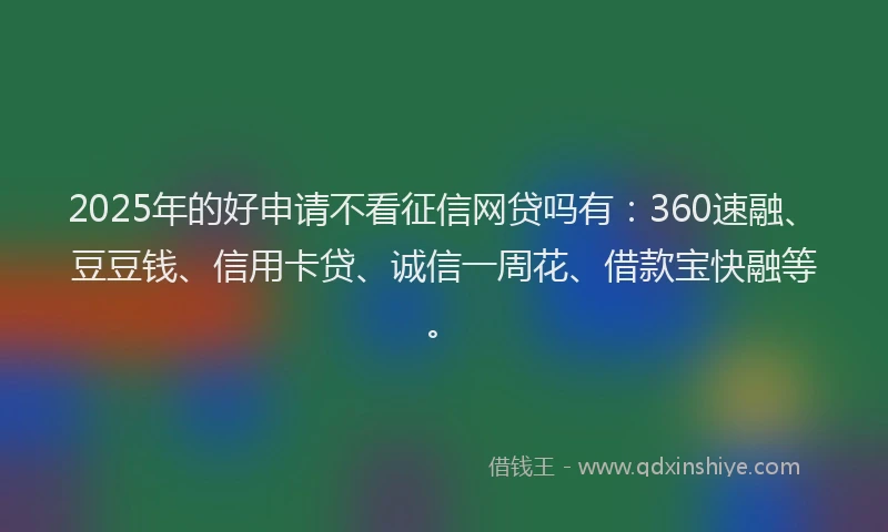 2025年的好申请不看征信网贷吗有：360速融、豆豆钱、信用卡贷、诚信一周花、借款宝快融等。