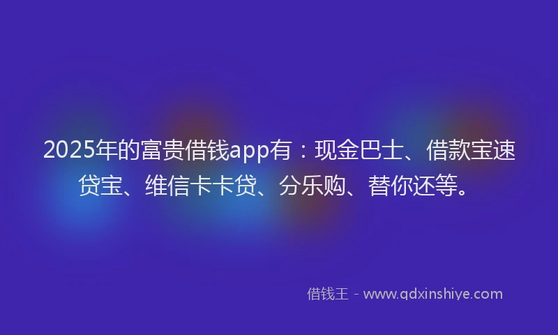 2025年的富贵借钱app有：现金巴士、借款宝速贷宝、维信卡卡贷、分乐购、替你还等。
