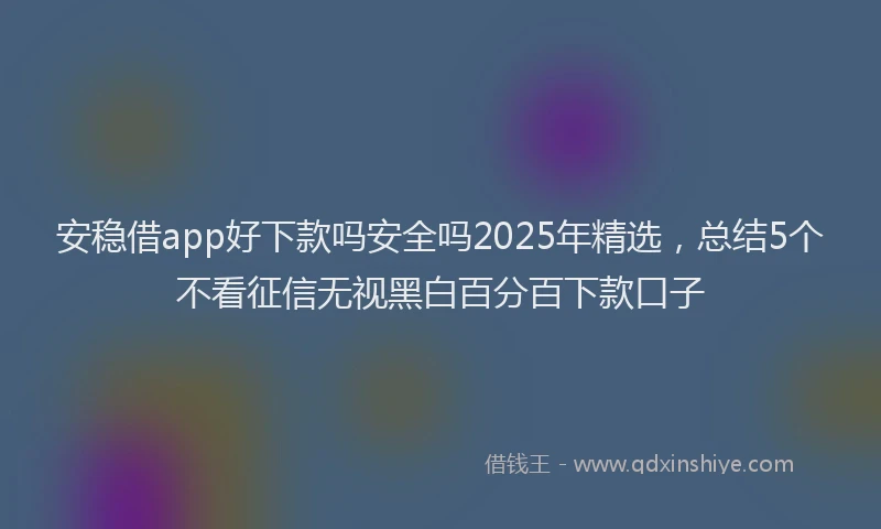 安稳借app好下款吗安全吗2025年精选，总结5个不看征信无视黑白百分百下款口子