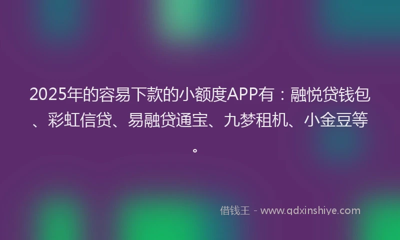 2025年的容易下款的小额度APP有：融悦贷钱包、彩虹信贷、易融贷通宝、九梦租机、小金豆等。