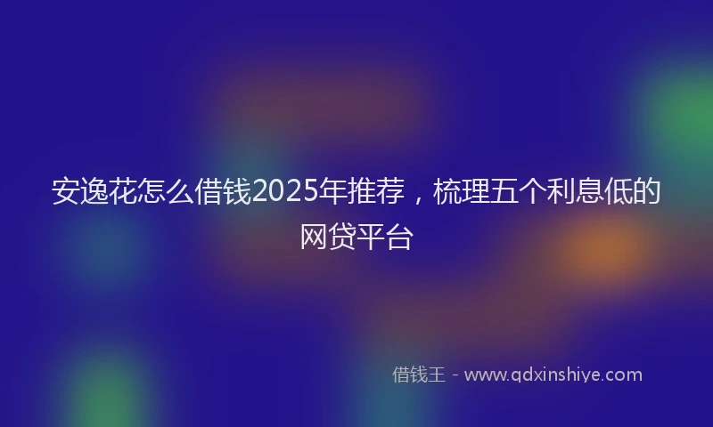 安逸花怎么借钱2025年推荐，梳理五个利息低的网贷平台