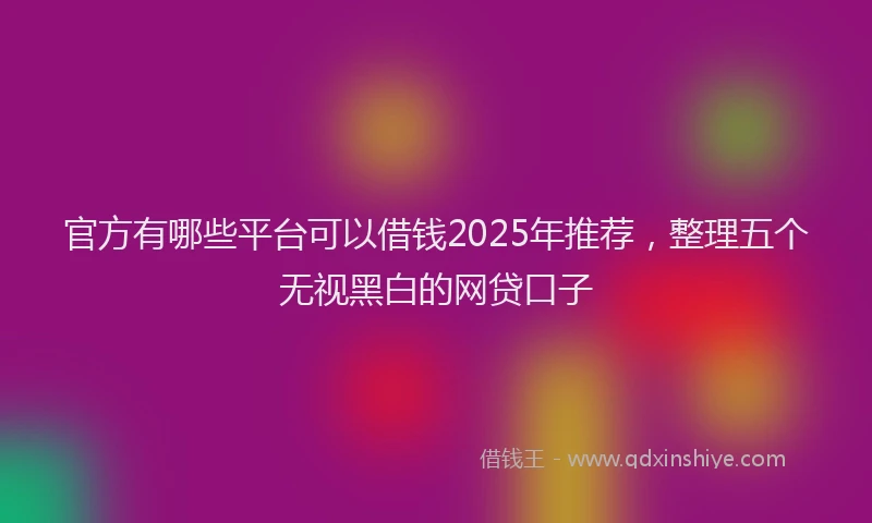 官方有哪些平台可以借钱2025年推荐，整理五个无视黑白的网贷口子