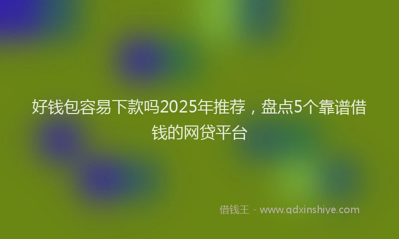 好钱包容易下款吗2025年推荐，盘点5个靠谱借钱的网贷平台