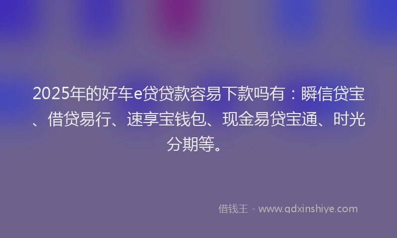 2025年的好车e贷贷款容易下款吗有：瞬信贷宝、借贷易行、速享宝钱包、现金易贷宝通、时光分期等。