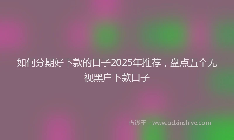 如何分期好下款的口子2025年推荐，盘点五个无视黑户下款口子