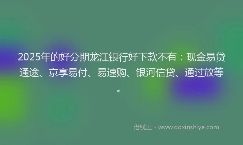 2025年的好分期龙江银行好下款不有：现金易贷通途、京享易付、易速购、银河信贷、通过放等。