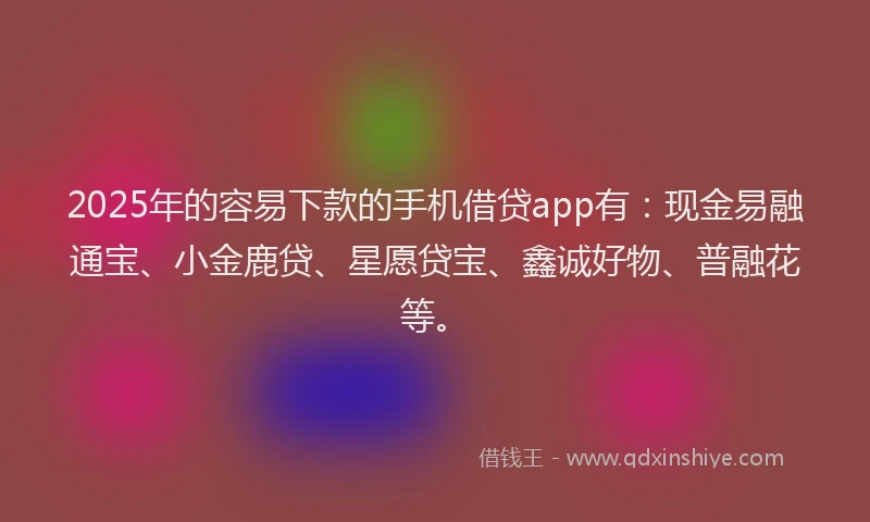 2025年的容易下款的手机借贷app有：现金易融通宝、小金鹿贷、星愿贷宝、鑫诚好物、普融花等。