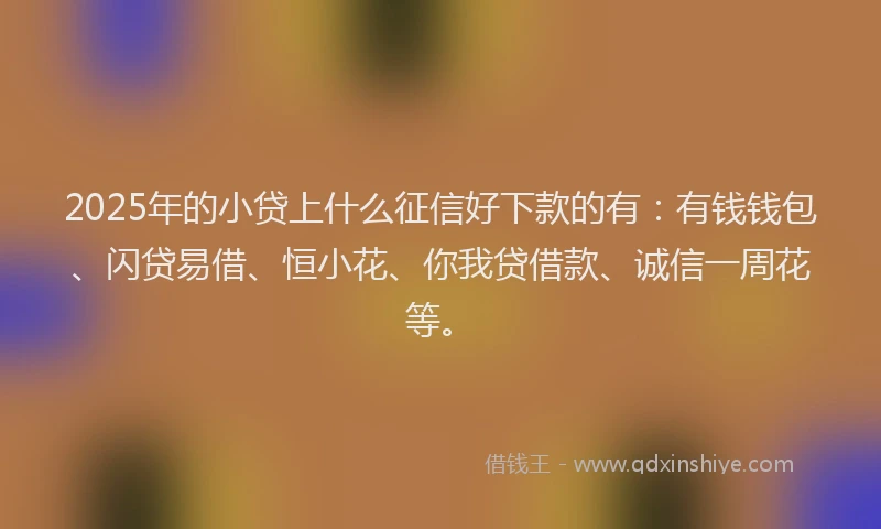 2025年的小贷上什么征信好下款的有：有钱钱包、闪贷易借、恒小花、你我贷借款、诚信一周花等。