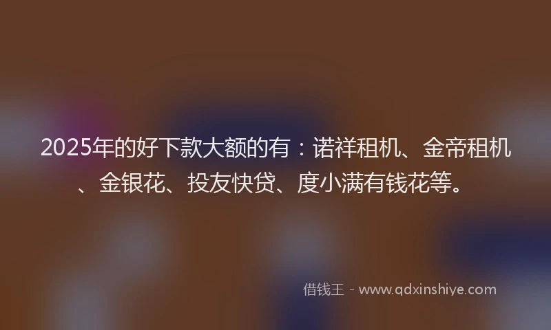 2025年的好下款大额的有：诺祥租机、金帝租机、金银花、投友快贷、度小满有钱花等。