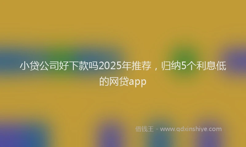 小贷公司好下款吗2025年推荐，归纳5个利息低的网贷app