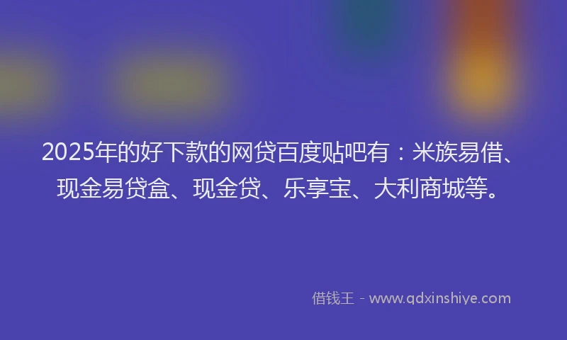 2025年的好下款的网贷百度贴吧有：米族易借、现金易贷盒、现金贷、乐享宝、大利商城等。