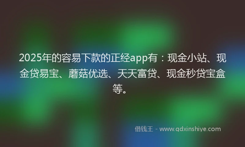 2025年的容易下款的正经app有：现金小站、现金贷易宝、蘑菇优选、天天富贷、现金秒贷宝盒等。