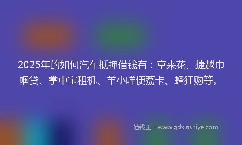 2025年的如何汽车抵押借钱有：享来花、捷越巾帼贷、掌中宝租机、羊小咩便荔卡、蜂狂购等。