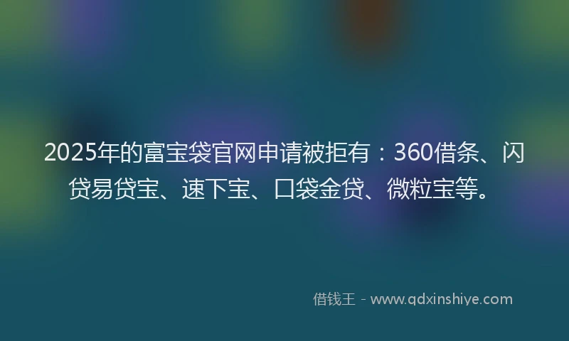 2025年的富宝袋官网申请被拒有：360借条、闪贷易贷宝、速下宝、口袋金贷、微粒宝等。