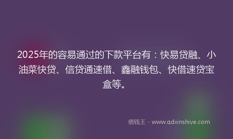 2025年的容易通过的下款平台有：快易贷融、小油菜快贷、信贷通速借、鑫融钱包、快借速贷宝盒等。
