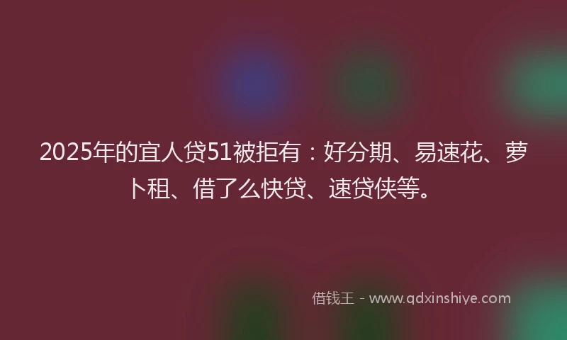 2025年的宜人贷51被拒有：好分期、易速花、萝卜租、借了么快贷、速贷侠等。