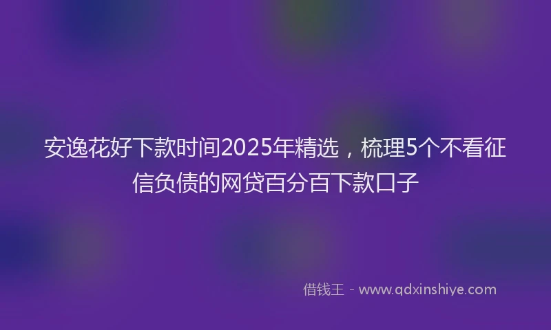 安逸花好下款时间2025年精选，梳理5个不看征信负债的网贷百分百下款口子