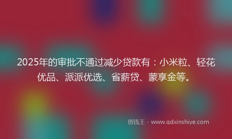 2025年的审批不通过减少贷款有：小米粒、轻花优品、派派优选、省薪贷、蒙享金等。