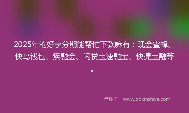 2025年的好享分期能帮忙下款嘛有：现金蜜蜂、快鸟钱包、疾融金、闪贷宝速融宝、快捷宝融等。