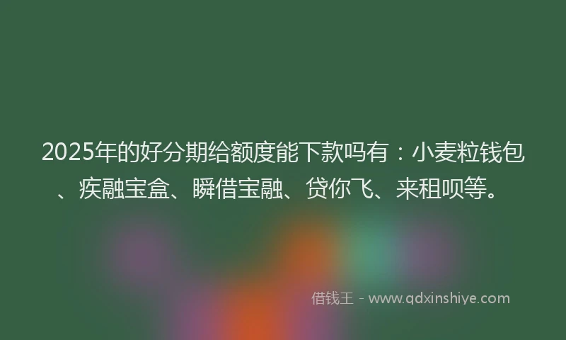 2025年的好分期给额度能下款吗有：小麦粒钱包、疾融宝盒、瞬借宝融、贷你飞、来租呗等。