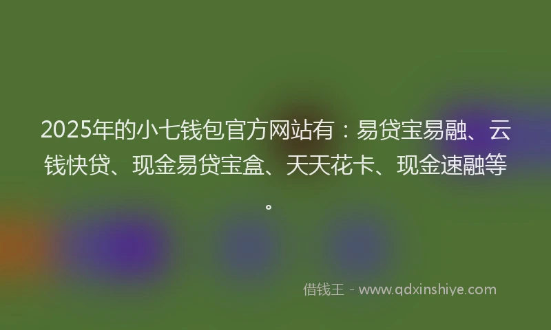 2025年的小七钱包官方网站有：易贷宝易融、云钱快贷、现金易贷宝盒、天天花卡、现金速融等。