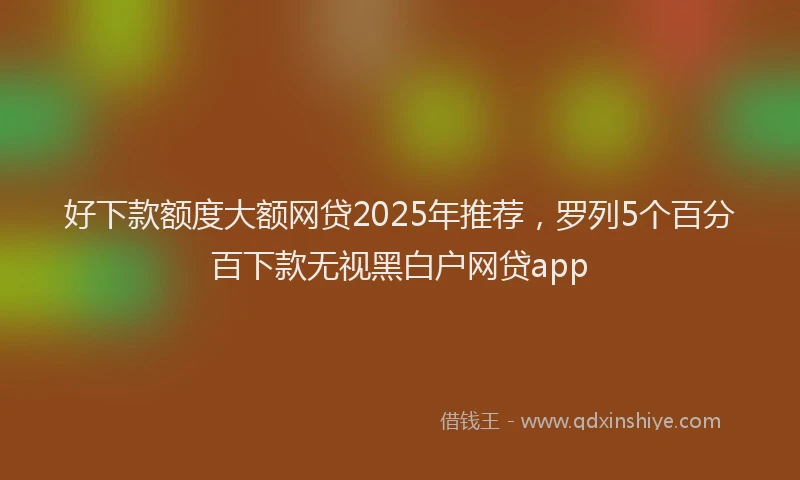 好下款额度大额网贷2025年推荐，罗列5个百分百下款无视黑白户网贷app