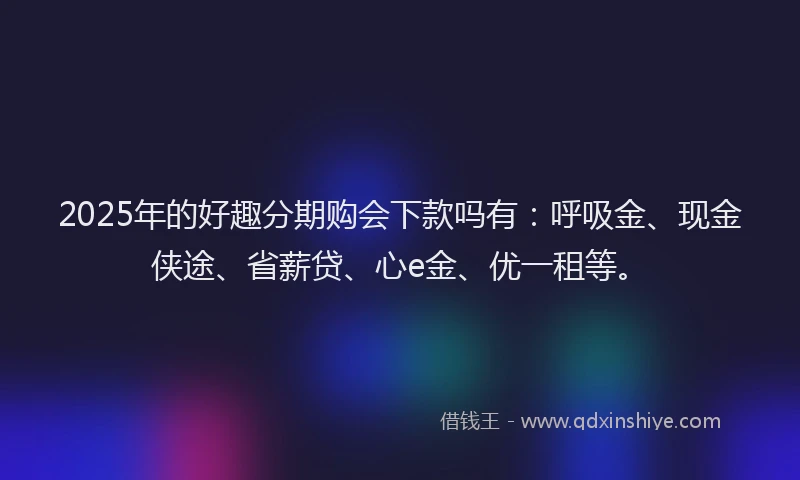 2025年的好趣分期购会下款吗有：呼吸金、现金侠途、省薪贷、心e金、优一租等。