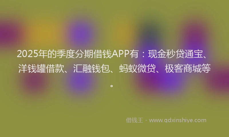 2025年的季度分期借钱APP有：现金秒贷通宝、洋钱罐借款、汇融钱包、蚂蚁微贷、极客商城等。