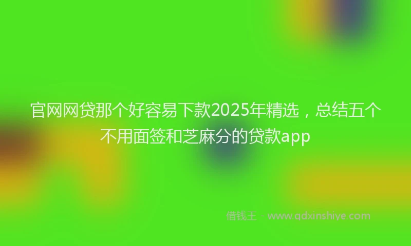 官网网贷那个好容易下款2025年精选，总结五个不用面签和芝麻分的贷款app