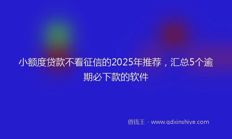 小额度贷款不看征信的2025年推荐，汇总5个逾期必下款的软件