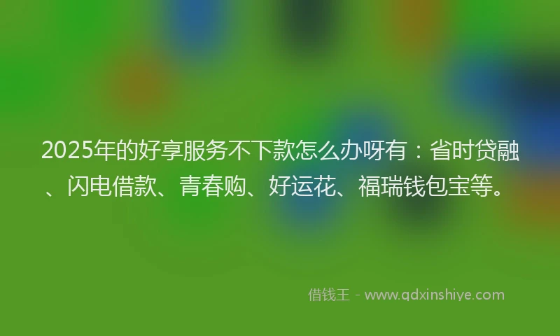 2025年的好享服务不下款怎么办呀有：省时贷融、闪电借款、青春购、好运花、福瑞钱包宝等。