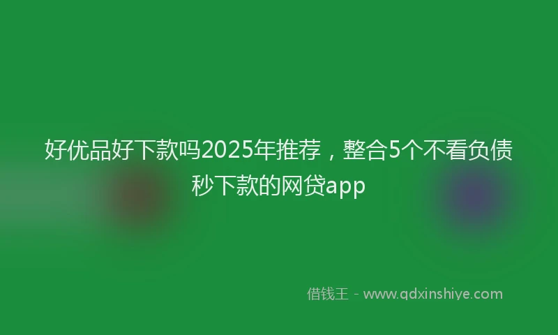 好优品好下款吗2025年推荐，整合5个不看负债秒下款的网贷app