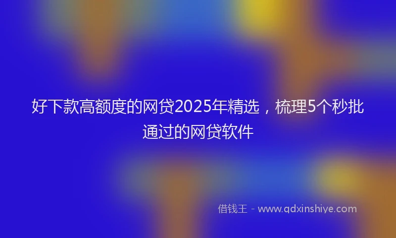 好下款高额度的网贷2025年精选，梳理5个秒批通过的网贷软件