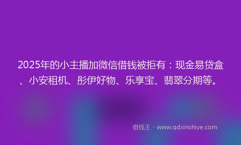 2025年的小主播加微信借钱被拒有：现金易贷盒、小安租机、彤伊好物、乐享宝、翡翠分期等。