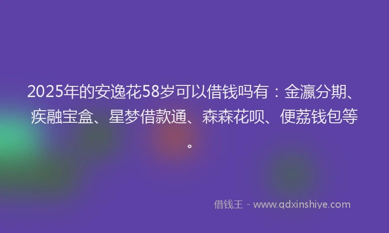 2025年的安逸花58岁可以借钱吗有：金瀛分期、疾融宝盒、星梦借款通、森森花呗、便荔钱包等。
