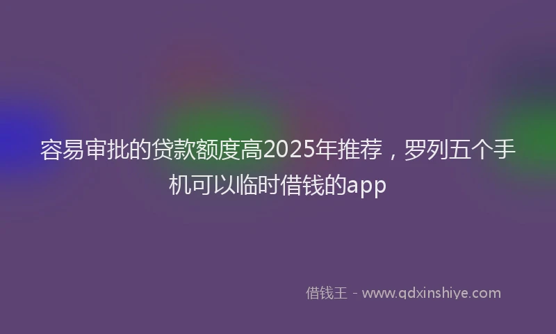 容易审批的贷款额度高2025年推荐，罗列五个手机可以临时借钱的app