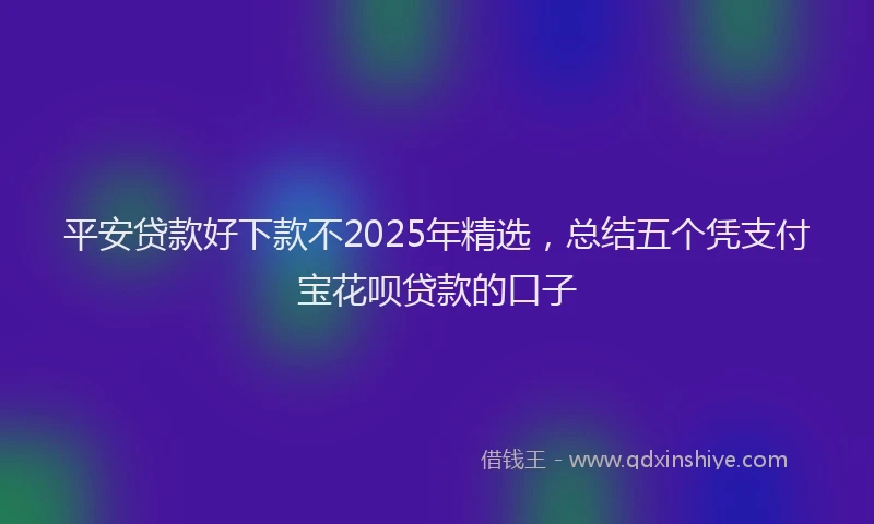 平安贷款好下款不2025年精选，总结五个凭支付宝花呗贷款的口子