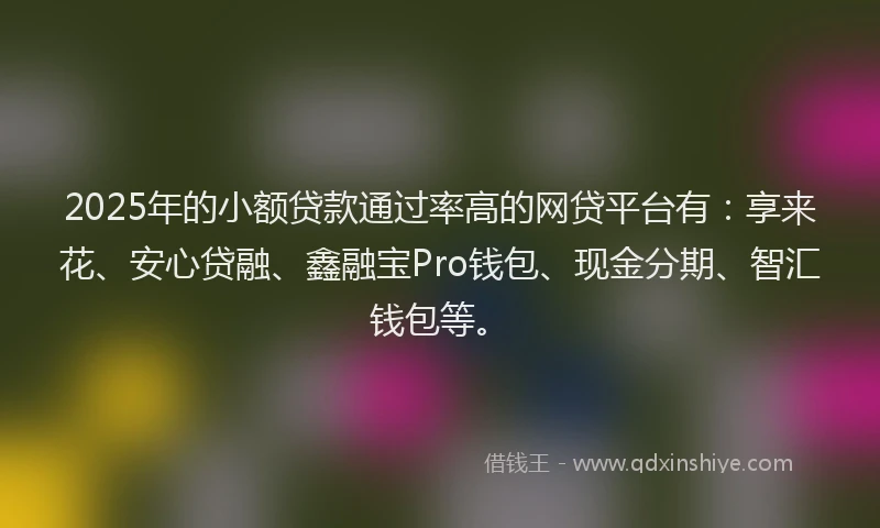 2025年的小额贷款通过率高的网贷平台有：享来花、安心贷融、鑫融宝Pro钱包、现金分期、智汇钱包等。